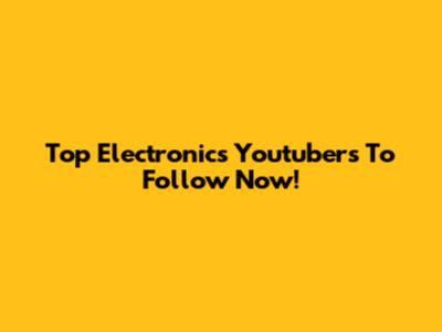 Top Electronics Youtubers To Follow Now!
