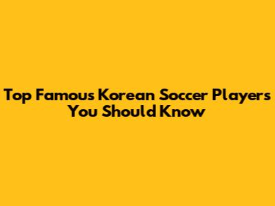 Top Famous Korean Soccer Players You Should Know