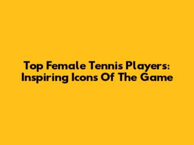 Top Female Tennis Players: Inspiring Icons Of The Game