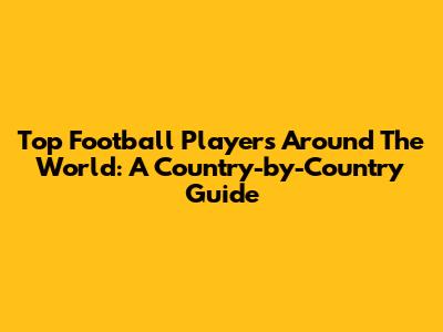 Top Football Players Around The World: A Country-by-Country Guide
