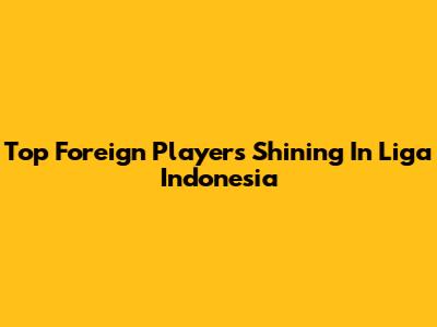 Top Foreign Players Shining In Liga Indonesia
