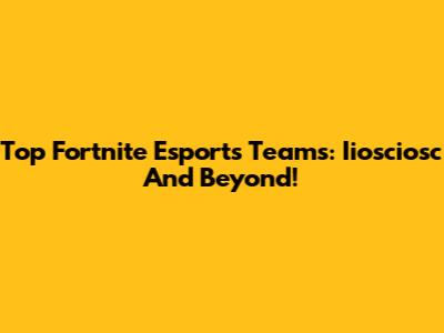 Top Fortnite Esports Teams: Iiosciosc And Beyond!