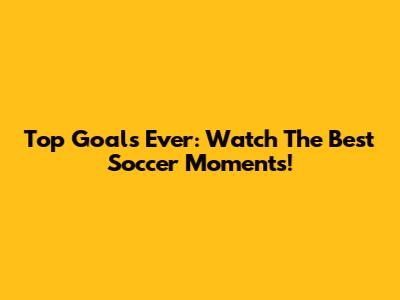 Top Goals Ever: Watch The Best Soccer Moments!