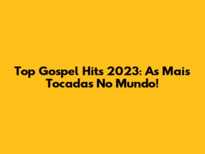 Top Gospel Hits 2023: As Mais Tocadas No Mundo!