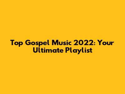Top Gospel Music 2022: Your Ultimate Playlist