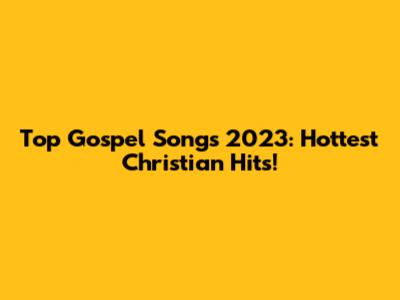Top Gospel Songs 2023: Hottest Christian Hits!
