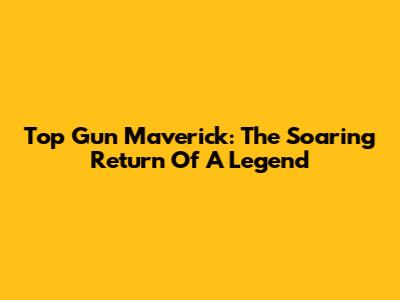 Top Gun Maverick: The Soaring Return Of A Legend