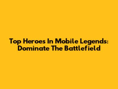 Top Heroes In Mobile Legends: Dominate The Battlefield