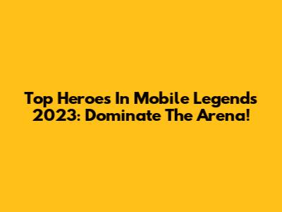 Top Heroes In Mobile Legends 2023: Dominate The Arena!