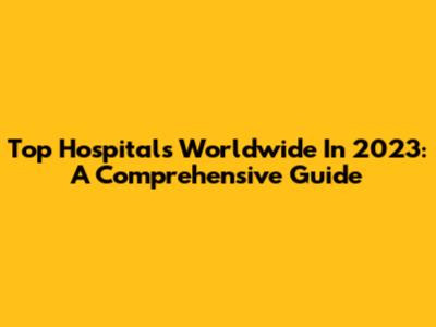 Top Hospitals Worldwide In 2023: A Comprehensive Guide