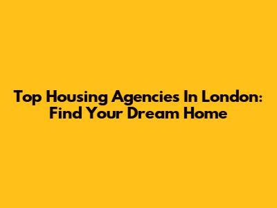 Top Housing Agencies In London: Find Your Dream Home