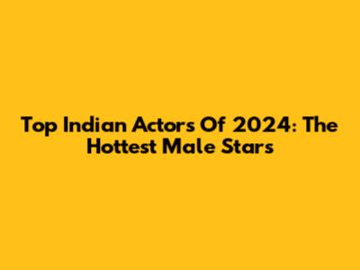 Top Indian Actors Of 2024: The Hottest Male Stars