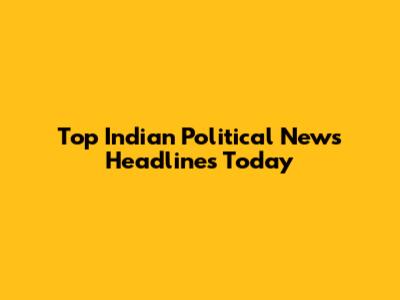 Top Indian Political News Headlines Today