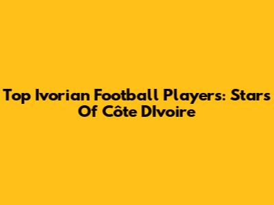 Top Ivorian Football Players: Stars Of Côte D'Ivoire
