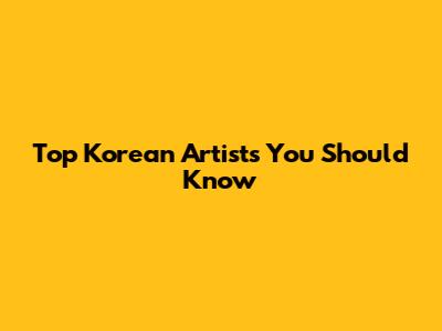 Top Korean Artists You Should Know