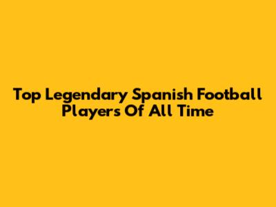 Top Legendary Spanish Football Players Of All Time