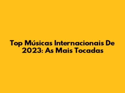 Top Músicas Internacionais De 2023: As Mais Tocadas