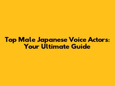 Top Male Japanese Voice Actors: Your Ultimate Guide