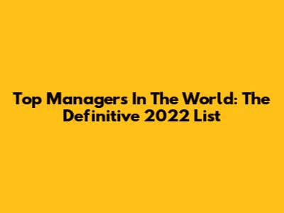Top Managers In The World: The Definitive 2022 List