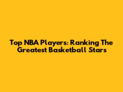Top NBA Players: Ranking The Greatest Basketball Stars
