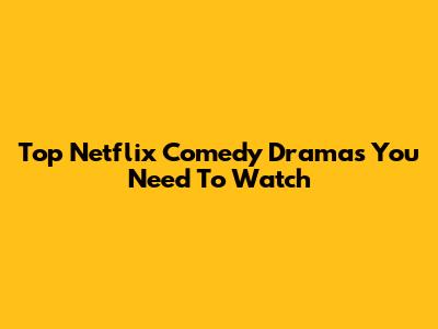 Top Netflix Comedy Dramas You Need To Watch