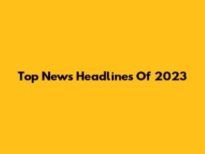 Top News Headlines Of 2023