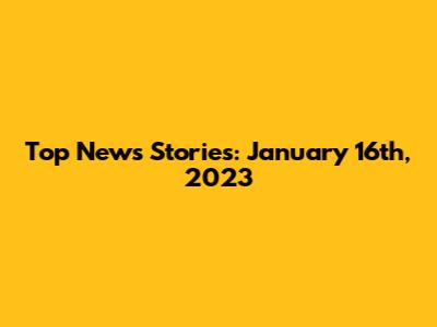 Top News Stories: January 16th, 2023