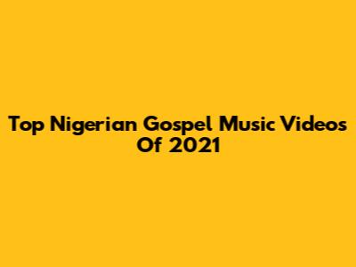 Top Nigerian Gospel Music Videos Of 2021