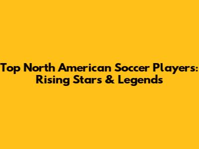 Top North American Soccer Players: Rising Stars & Legends