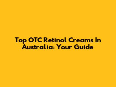 Top OTC Retinol Creams In Australia: Your Guide