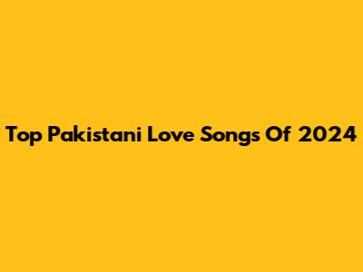 Top Pakistani Love Songs Of 2024
