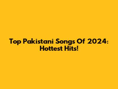Top Pakistani Songs Of 2024: Hottest Hits!