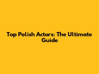 Top Polish Actors: The Ultimate Guide