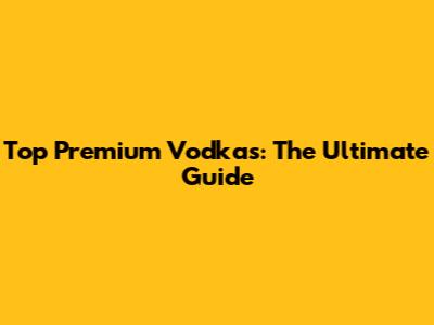 Top Premium Vodkas: The Ultimate Guide