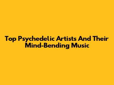 Top Psychedelic Artists And Their Mind-Bending Music