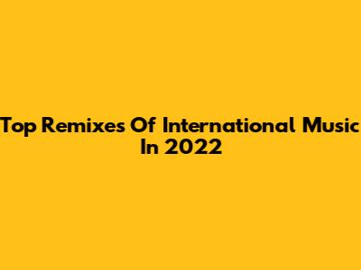 Top Remixes Of International Music In 2022