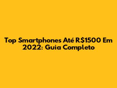Top Smartphones Até R$1500 Em 2022: Guia Completo