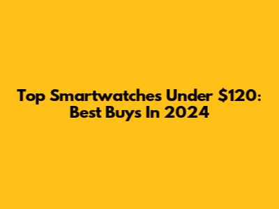 Top Smartwatches Under $120: Best Buys In 2024