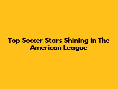 Top Soccer Stars Shining In The American League