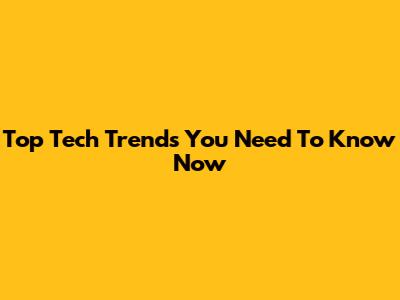Top Tech Trends You Need To Know Now