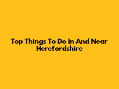 Top Things To Do In And Near Herefordshire