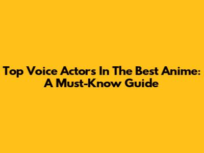 Top Voice Actors In The Best Anime: A Must-Know Guide
