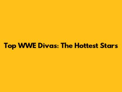 Top WWE Divas: The Hottest Stars