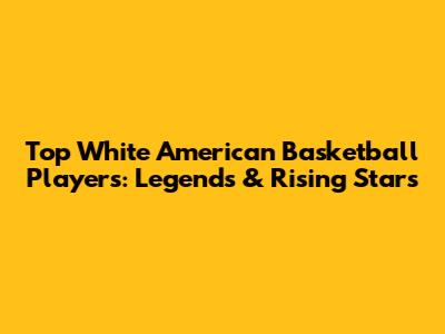 Top White American Basketball Players: Legends & Rising Stars