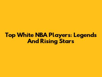 Top White NBA Players: Legends And Rising Stars