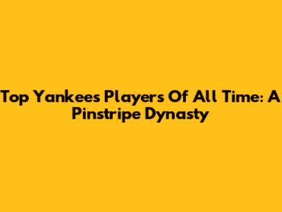 Top Yankees Players Of All Time: A Pinstripe Dynasty