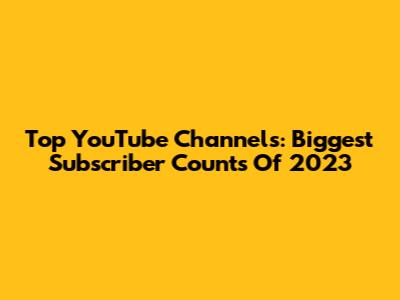 Top YouTube Channels: Biggest Subscriber Counts Of 2023