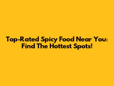 Top-Rated Spicy Food Near You: Find The Hottest Spots!
