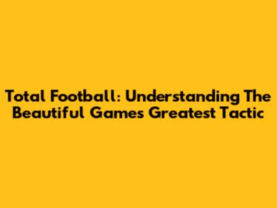 Total Football: Understanding The Beautiful Game's Greatest Tactic