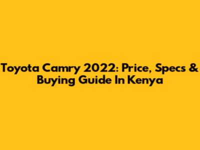 Toyota Camry 2022: Price, Specs & Buying Guide In Kenya